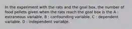 In the experiment with the rats and the goal box, the number of food pellets given when the rats reach the goal box is the A : extraneous variable. B : confounding variable. C : dependent variable. D : independent variable.