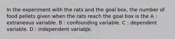 In the experiment with the rats and the goal box, the number of food pellets given when the rats reach the goal box is the A : extraneous variable. B : confounding variable. C : dependent variable. D : independent variable.