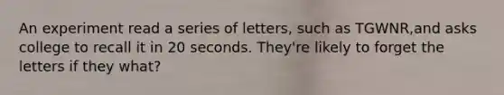 An experiment read a series of letters, such as TGWNR,and asks college to recall it in 20 seconds. They're likely to forget the letters if they what?