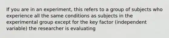 If you are in an experiment, this refers to a group of subjects who experience all the same conditions as subjects in the experimental group except for the key factor (independent variable) the researcher is evaluating