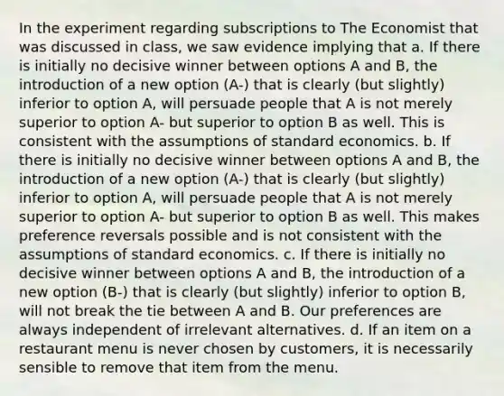 In the experiment regarding subscriptions to The Economist that was discussed in class, we saw evidence implying that a. If there is initially no decisive winner between options A and B, the introduction of a new option (A-) that is clearly (but slightly) inferior to option A, will persuade people that A is not merely superior to option A- but superior to option B as well. This is consistent with the assumptions of standard economics. b. If there is initially no decisive winner between options A and B, the introduction of a new option (A-) that is clearly (but slightly) inferior to option A, will persuade people that A is not merely superior to option A- but superior to option B as well. This makes preference reversals possible and is not consistent with the assumptions of standard economics. c. If there is initially no decisive winner between options A and B, the introduction of a new option (B-) that is clearly (but slightly) inferior to option B, will not break the tie between A and B. Our preferences are always independent of irrelevant alternatives. d. If an item on a restaurant menu is never chosen by customers, it is necessarily sensible to remove that item from the menu.