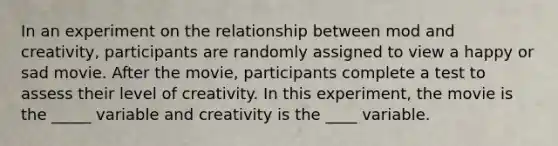 In an experiment on the relationship between mod and creativity, participants are randomly assigned to view a happy or sad movie. After the movie, participants complete a test to assess their level of creativity. In this experiment, the movie is the _____ variable and creativity is the ____ variable.