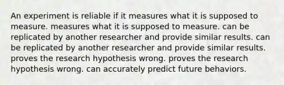 An experiment is reliable if it measures what it is supposed to measure. measures what it is supposed to measure. can be replicated by another researcher and provide similar results. can be replicated by another researcher and provide similar results. proves the research hypothesis wrong. proves the research hypothesis wrong. can accurately predict future behaviors.