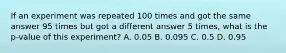 If an experiment was repeated 100 times and got the same answer 95 times but got a different answer 5 times, what is the p-value of this experiment? A. 0.05 B. 0.095 C. 0.5 D. 0.95