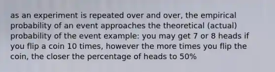 as an experiment is repeated over and over, the empirical probability of an event approaches the theoretical (actual) probability of the event example: you may get 7 or 8 heads if you flip a coin 10 times, however the more times you flip the coin, the closer the percentage of heads to 50%