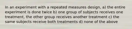 In an experiment with a repeated measures design, a) the entire experiment is done twice b) one group of subjects receives one treatment, the other group receives another treatment c) the same subjects receive both treatments d) none of the above