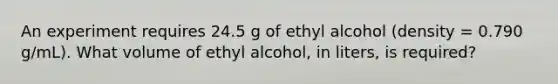 An experiment requires 24.5 g of ethyl alcohol (density = 0.790 g/mL). What volume of ethyl alcohol, in liters, is required?