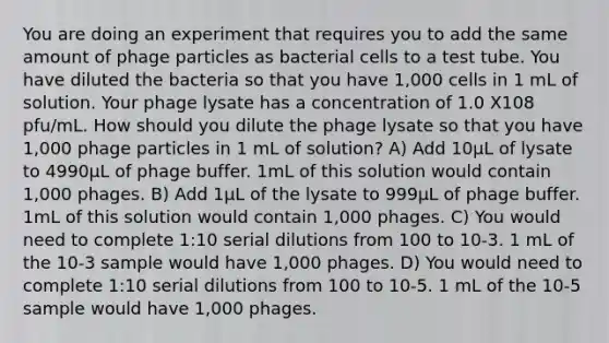 You are doing an experiment that requires you to add the same amount of phage particles as bacterial cells to a test tube. You have diluted the bacteria so that you have 1,000 cells in 1 mL of solution. Your phage lysate has a concentration of 1.0 X108 pfu/mL. How should you dilute the phage lysate so that you have 1,000 phage particles in 1 mL of solution? A) Add 10µL of lysate to 4990µL of phage buffer. 1mL of this solution would contain 1,000 phages. B) Add 1µL of the lysate to 999µL of phage buffer. 1mL of this solution would contain 1,000 phages. C) You would need to complete 1:10 serial dilutions from 100 to 10-3. 1 mL of the 10-3 sample would have 1,000 phages. D) You would need to complete 1:10 serial dilutions from 100 to 10-5. 1 mL of the 10-5 sample would have 1,000 phages.