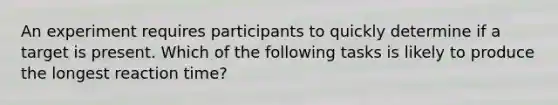 An experiment requires participants to quickly determine if a target is present. Which of the following tasks is likely to produce the longest reaction time?