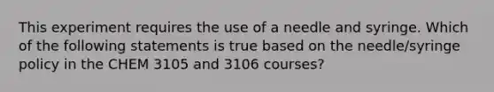 This experiment requires the use of a needle and syringe. Which of the following statements is true based on the needle/syringe policy in the CHEM 3105 and 3106 courses?