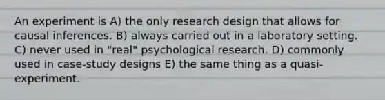 An experiment is A) the only research design that allows for causal inferences. B) always carried out in a laboratory setting. C) never used in "real" psychological research. D) commonly used in case-study designs E) the same thing as a quasi-experiment.