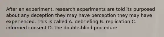 After an experiment, research experiments are told its purposed about any deception they may have perception they may have experienced. This is called A. debriefing B. replication C. informed consent D. the double-blind procedure