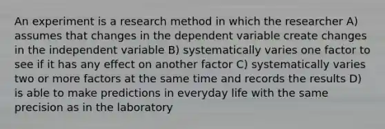 An experiment is a research method in which the researcher A) assumes that changes in the dependent variable create changes in the independent variable B) systematically varies one factor to see if it has any effect on another factor C) systematically varies two or more factors at the same time and records the results D) is able to make predictions in everyday life with the same precision as in the laboratory