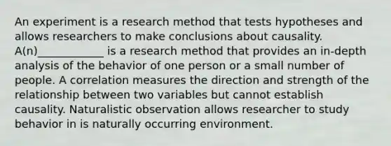 An experiment is a research method that tests hypotheses and allows researchers to make conclusions about causality. A(n)____________ is a research method that provides an in-depth analysis of the behavior of one person or a small number of people. A correlation measures the direction and strength of the relationship between two variables but cannot establish causality. Naturalistic observation allows researcher to study behavior in is naturally occurring environment.