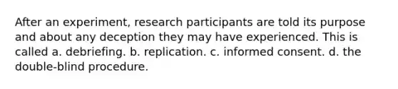 After an experiment, research participants are told its purpose and about any deception they may have experienced. This is called a. debriefing. b. replication. c. informed consent. d. the double-blind procedure.