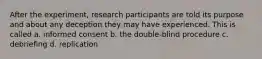 After the experiment, research participants are told its purpose and about any deception they may have experienced. This is called a. informed consent b. the double-blind procedure c. debriefing d. replication