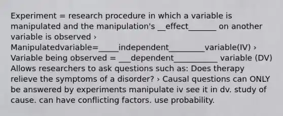 Experiment = research procedure in which a variable is manipulated and the manipulation's __effect_______ on another variable is observed › Manipulatedvariable=_____independent_________variable(IV) › Variable being observed = ___dependent___________ variable (DV) Allows researchers to ask questions such as: Does therapy relieve the symptoms of a disorder? › Causal questions can ONLY be answered by experiments manipulate iv see it in dv. study of cause. can have conflicting factors. use probability.