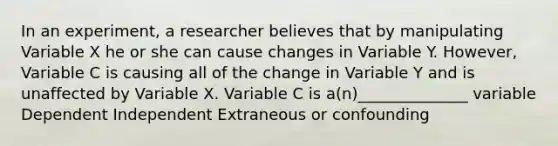 In an experiment, a researcher believes that by manipulating Variable X he or she can cause changes in Variable Y. However, Variable C is causing all of the change in Variable Y and is unaffected by Variable X. Variable C is a(n)______________ variable Dependent Independent Extraneous or confounding