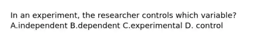 In an experiment, the researcher controls which variable? A.independent B.dependent C.experimental D. control