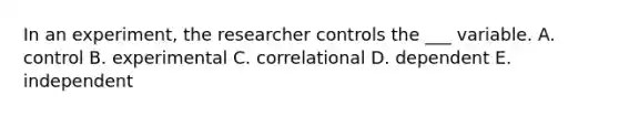 In an experiment, the researcher controls the ___ variable. A. control B. experimental C. correlational D. dependent E. independent