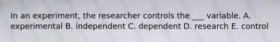 In an experiment, the researcher controls the ___ variable. A. experimental B. independent C. dependent D. research E. control