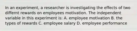 In an experiment, a researcher is investigating the effects of two differnt rewards on employees motivation. The independent variable in this experiment is: A. employee motivation B. the types of rewards C. employee salary D. employee performance