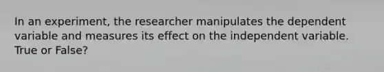 In an experiment, the researcher manipulates the dependent variable and measures its effect on the independent variable. True or False?