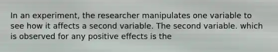 In an experiment, the researcher manipulates one variable to see how it affects a second variable. The second variable. which is observed for any positive effects is the