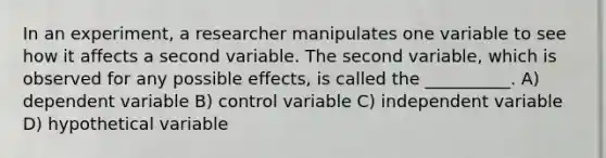 In an experiment, a researcher manipulates one variable to see how it affects a second variable. The second variable, which is observed for any possible effects, is called the __________. A) dependent variable B) control variable C) independent variable D) hypothetical variable