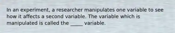 In an experiment, a researcher manipulates one variable to see how it affects a second variable. The variable which is manipulated is called the _____ variable.