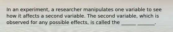 In an experiment, a researcher manipulates one variable to see how it affects a second variable. The second variable, which is observed for any possible effects, is called the ______ _______.