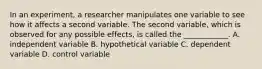 In an experiment, a researcher manipulates one variable to see how it affects a second variable. The second variable, which is observed for any possible effects, is called the ____________. A. independent variable B. hypothetical variable C. dependent variable D. control variable