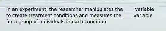 In an experiment, the researcher manipulates the ____ variable to create treatment conditions and measures the ____ variable for a group of individuals in each condition.