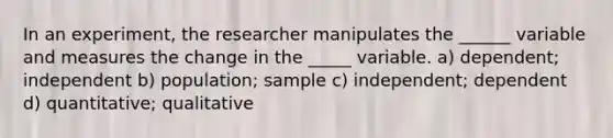 In an experiment, the researcher manipulates the ______ variable and measures the change in the _____ variable. a) dependent; independent b) population; sample c) independent; dependent d) quantitative; qualitative