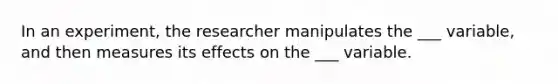 In an experiment, the researcher manipulates the ___ variable, and then measures its effects on the ___ variable.