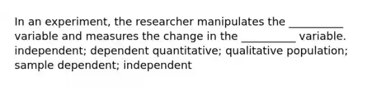 In an experiment, the researcher manipulates the __________ variable and measures the change in the __________ variable. independent; dependent quantitative; qualitative population; sample dependent; independent