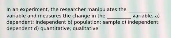 In an experiment, the researcher manipulates the __________ variable and measures the change in the __________ variable. a) dependent; independent b) population; sample c) independent; dependent d) quantitative; qualitative