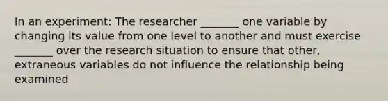 In an experiment: The researcher _______ one variable by changing its value from one level to another and must exercise _______ over the research situation to ensure that other, extraneous variables do not influence the relationship being examined