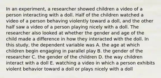 In an experiment, a researcher showed children a video of a person interacting with a doll. Half of the children watched a video of a person behaving violently toward a doll, and the other half saw a video of a person playing nicely with a doll. The researcher also looked at whether the gender and age of the child made a difference in how they interacted with the doll. In this study, the dependent variable was A. the age at which children begin engaging in parallel play B. the gender of the researcher C. the gender of the children D. the way children interact with a doll E. watching a video in which a person exhibits violent behavior toward a doll or plays nicely with a doll