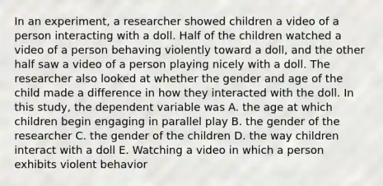 In an experiment, a researcher showed children a video of a person interacting with a doll. Half of the children watched a video of a person behaving violently toward a doll, and the other half saw a video of a person playing nicely with a doll. The researcher also looked at whether the gender and age of the child made a difference in how they interacted with the doll. In this study, the dependent variable was A. the age at which children begin engaging in parallel play B. the gender of the researcher C. the gender of the children D. the way children interact with a doll E. Watching a video in which a person exhibits violent behavior