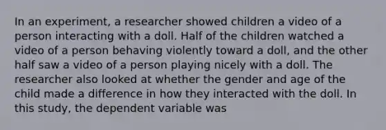 In an experiment, a researcher showed children a video of a person interacting with a doll. Half of the children watched a video of a person behaving violently toward a doll, and the other half saw a video of a person playing nicely with a doll. The researcher also looked at whether the gender and age of the child made a difference in how they interacted with the doll. In this study, the dependent variable was