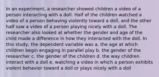 In an experiment, a researcher showed children a video of a person interacting with a doll. Half of the children watched a video of a person behaving violently toward a doll, and the other half saw a video of a person playing nicely with a doll. The researcher also looked at whether the gender and age of the child made a difference in how they interacted with the doll. In this study, the dependent variable was a. the age at which children begin engaging in parallel play b. the gender of the researcher c. the gender of the children d. the way children interact with a doll e. watching a video in which a person exhibits violent behavior toward a doll or plays nicely with a doll