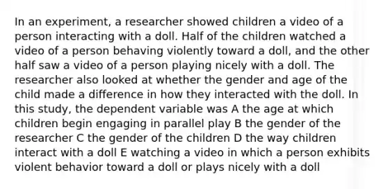 In an experiment, a researcher showed children a video of a person interacting with a doll. Half of the children watched a video of a person behaving violently toward a doll, and the other half saw a video of a person playing nicely with a doll. The researcher also looked at whether the gender and age of the child made a difference in how they interacted with the doll. In this study, the dependent variable was A the age at which children begin engaging in parallel play B the gender of the researcher C the gender of the children D the way children interact with a doll E watching a video in which a person exhibits violent behavior toward a doll or plays nicely with a doll