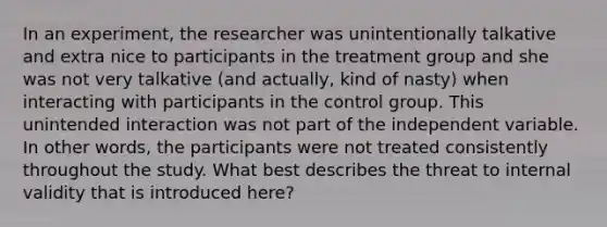 In an experiment, the researcher was unintentionally talkative and extra nice to participants in the treatment group and she was not very talkative (and actually, kind of nasty) when interacting with participants in the control group. This unintended interaction was not part of the independent variable. In other words, the participants were not treated consistently throughout the study. What best describes the threat to internal validity that is introduced here?