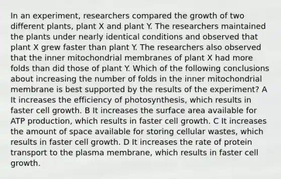 In an experiment, researchers compared the growth of two different plants, plant X and plant Y. The researchers maintained the plants under nearly identical conditions and observed that plant X grew faster than plant Y. The researchers also observed that the inner mitochondrial membranes of plant X had more folds than did those of plant Y. Which of the following conclusions about increasing the number of folds in the inner mitochondrial membrane is best supported by the results of the experiment? A It increases the efficiency of photosynthesis, which results in faster cell growth. B It increases the surface area available for ATP production, which results in faster cell growth. C It increases the amount of space available for storing cellular wastes, which results in faster cell growth. D It increases the rate of protein transport to the plasma membrane, which results in faster cell growth.