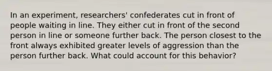 In an experiment, researchers' confederates cut in front of people waiting in line. They either cut in front of the second person in line or someone further back. The person closest to the front always exhibited greater levels of aggression than the person further back. What could account for this behavior?