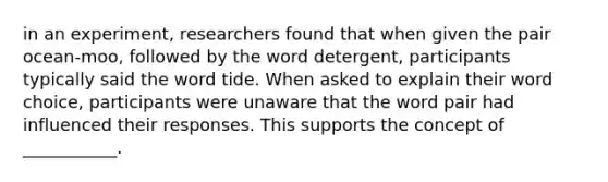 in an experiment, researchers found that when given the pair ocean-moo, followed by the word detergent, participants typically said the word tide. When asked to explain their word choice, participants were unaware that the word pair had influenced their responses. This supports the concept of ___________.