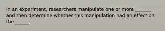 In an experiment, researchers manipulate one or more _______ and then determine whether this manipulation had an effect on the ______.