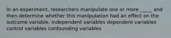 In an experiment, researchers manipulate one or more _____ and then determine whether this manipulation had an effect on the outcome variable. independent variables dependent variables control variables confounding variables