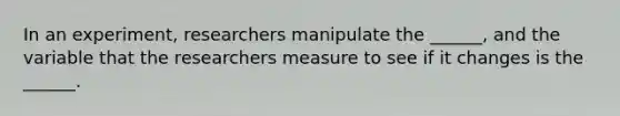 In an experiment, researchers manipulate the ______, and the variable that the researchers measure to see if it changes is the ______.